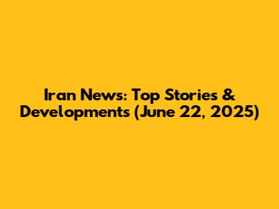 Iran News: Top Stories & Developments (June 22, 2025)