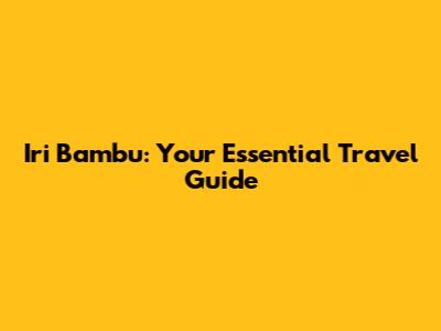 Iri Bambu: Your Essential Travel Guide
