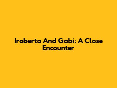Iroberta And Gabi: A Close Encounter