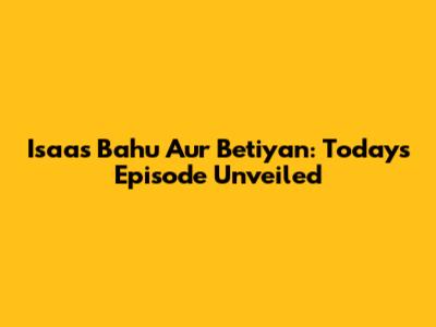 Isaas Bahu Aur Betiyan: Today's Episode Unveiled