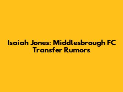 Isaiah Jones: Middlesbrough FC Transfer Rumors