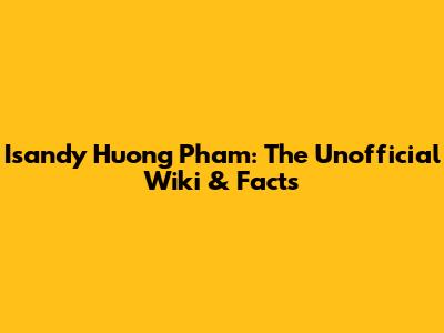 Isandy Huong Pham: The Unofficial Wiki & Facts