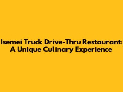 Isemei Truck Drive-Thru Restaurant: A Unique Culinary Experience