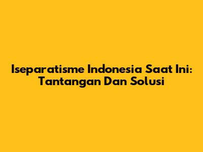 Iseparatisme Indonesia Saat Ini: Tantangan Dan Solusi