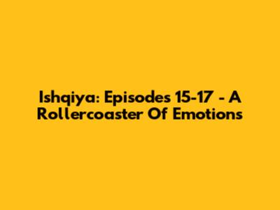Ishqiya: Episodes 15-17 - A Rollercoaster Of Emotions