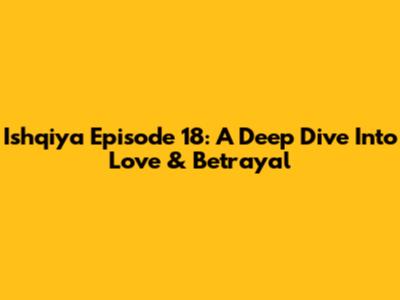 Ishqiya Episode 18: A Deep Dive Into Love & Betrayal