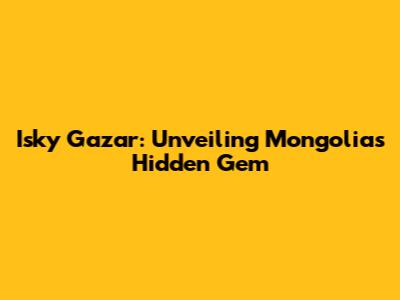 Isky Gazar: Unveiling Mongolia's Hidden Gem