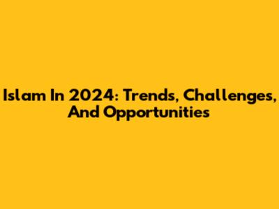 Islam In 2024: Trends, Challenges, And Opportunities