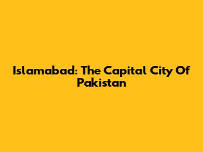 Islamabad: The Capital City Of Pakistan