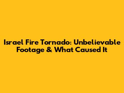 Israel Fire Tornado: Unbelievable Footage & What Caused It