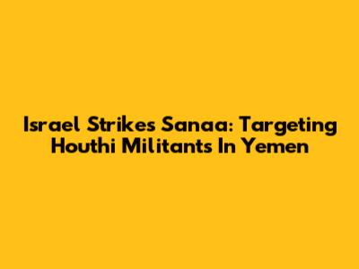Israel Strikes Sana'a: Targeting Houthi Militants In Yemen