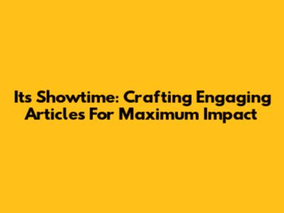 It's Showtime: Crafting Engaging Articles For Maximum Impact
