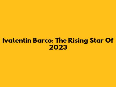 Ivalentin Barco: The Rising Star Of 2023
