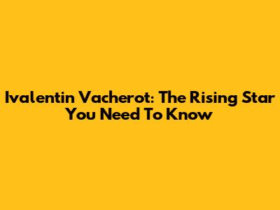 Ivalentin Vacherot: The Rising Star You Need To Know