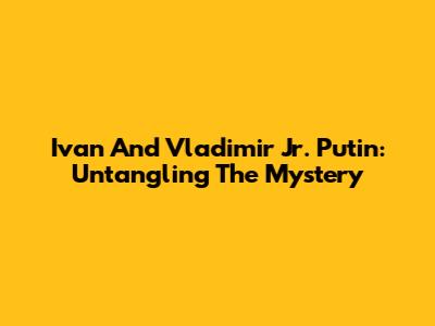 Ivan And Vladimir Jr. Putin: Untangling The Mystery