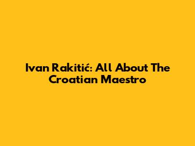 Ivan Rakitić: All About The Croatian Maestro