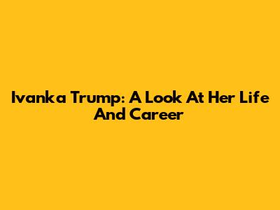 Ivanka Trump: A Look At Her Life And Career