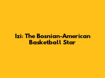 Izi: The Bosnian-American Basketball Star