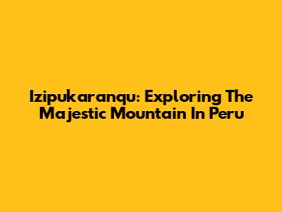 Izipukaranqu: Exploring The Majestic Mountain In Peru