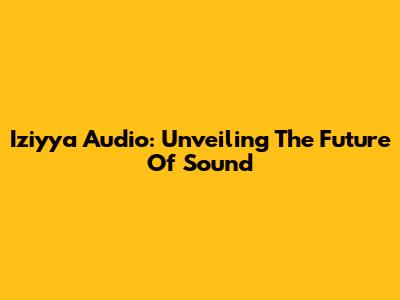 Iziyya Audio: Unveiling The Future Of Sound