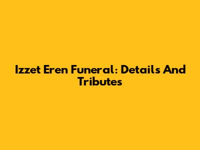 Izzet Eren Funeral: Details And Tributes