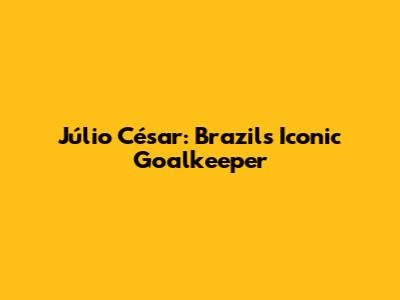 Júlio César: Brazil's Iconic Goalkeeper