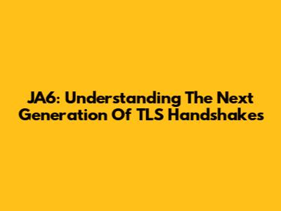 JA6: Understanding The Next Generation Of TLS Handshakes
