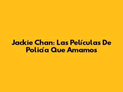 Jackie Chan: Las Películas De Policía Que Amamos