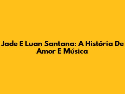 Jade E Luan Santana: A História De Amor E Música