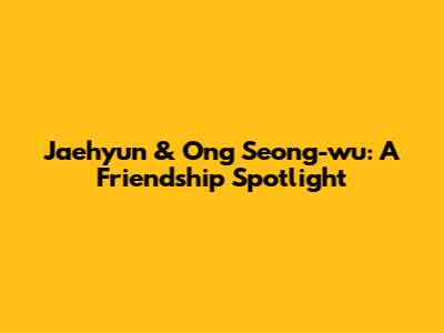 Jaehyun & Ong Seong-wu: A Friendship Spotlight