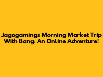 Jagogaming's Morning Market Trip With Bang: An Online Adventure!