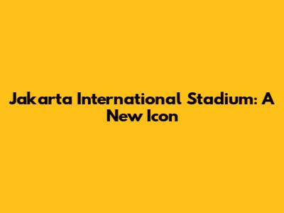 Jakarta International Stadium: A New Icon
