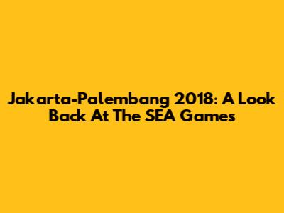 Jakarta-Palembang 2018: A Look Back At The SEA Games
