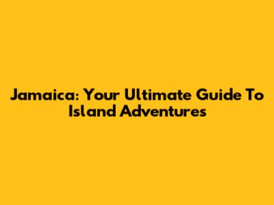 Jamaica: Your Ultimate Guide To Island Adventures