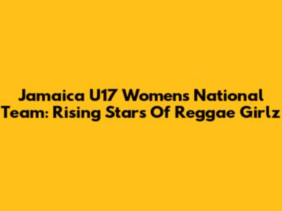 Jamaica U17 Women's National Team: Rising Stars Of Reggae Girlz