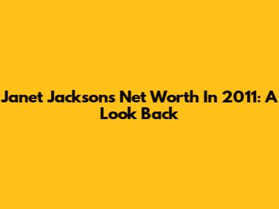 Janet Jackson's Net Worth In 2011: A Look Back