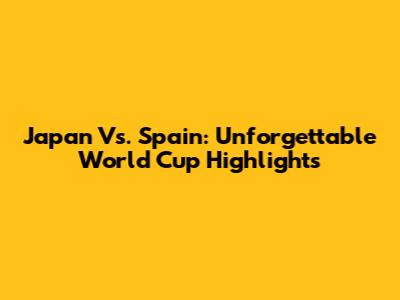 Japan Vs. Spain: Unforgettable World Cup Highlights
