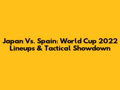 Japan Vs. Spain: World Cup 2022 Lineups & Tactical Showdown
