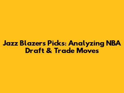 Jazz Blazers Picks: Analyzing NBA Draft & Trade Moves