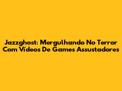 Jazzghost: Mergulhando No Terror Com Vídeos De Games Assustadores