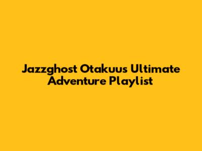 Jazzghost Otakuu's Ultimate Adventure Playlist