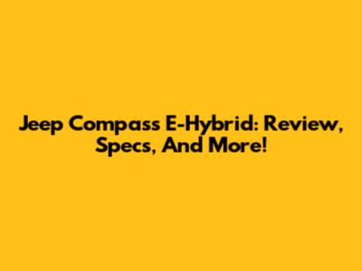 Jeep Compass E-Hybrid: Review, Specs, And More!