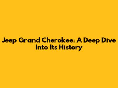 Jeep Grand Cherokee: A Deep Dive Into Its History