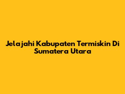 Jelajahi Kabupaten Termiskin Di Sumatera Utara