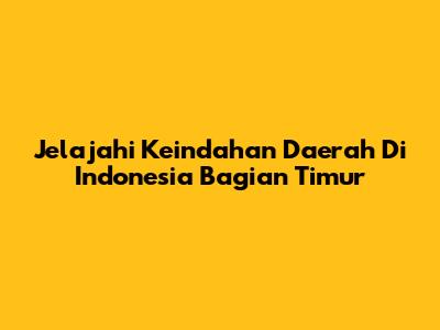 Jelajahi Keindahan Daerah Di Indonesia Bagian Timur
