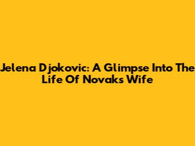 Jelena Djokovic: A Glimpse Into The Life Of Novak's Wife