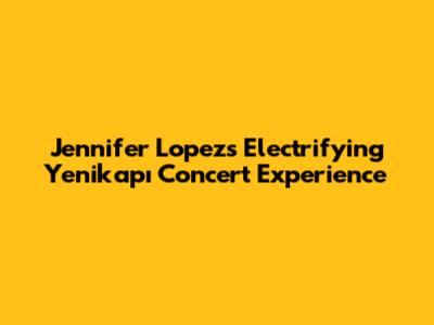 Jennifer Lopez's Electrifying Yenikapı Concert Experience