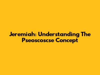 Jeremiah: Understanding The Pseoscoscse Concept