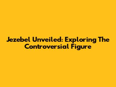 Jezebel Unveiled: Exploring The Controversial Figure