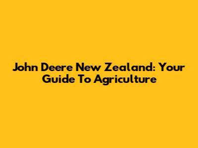 John Deere New Zealand: Your Guide To Agriculture